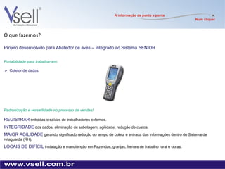 O que fazemos? Projeto desenvolvido para Abatedor de aves – Integrado ao Sistema SENIOR  Portabilidade para trabalhar em:  Coletor de dados. Padronização e versatilidade no processo de vendas! REGISTRAR   entradas e saídas de trabalhadores externos. INTEGRIDADE   dos dados, eliminação de sabotagem, agilidade, redução de custos. MAIOR AGILIDADE   gerando significado redução do tempo de coleta e entrada das informações dentro do Sistema de retaguarda (RH).  LOCAIS DE DIFÍCIL   instalação e manutenção em Fazendas, granjas, frentes de trabalho rural e obras. 