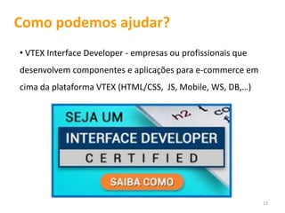 Como podemos ajudar?
• VTEX Interface Developer - empresas ou profissionais que
desenvolvem componentes e aplicações para e-commerce em
cima da plataforma VTEX (HTML/CSS, JS, Mobile, WS, DB,…)




                                                             13
 