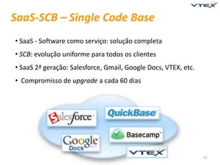 SaaS-SCB – Single Code Base
• SaaS - Software como serviço: solução completa
• SCB: evolução uniforme para todos os clientes
• SaaS 2ª geração: Salesforce, Gmail, Google Docs, VTEX, etc.
• Compromisso de upgrade a cada 60 dias




                                                                14
 