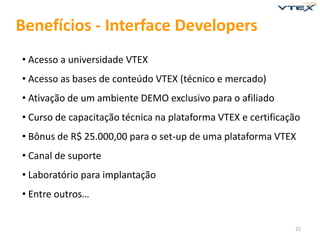 Benefícios - Interface Developers
• Acesso a universidade VTEX
• Acesso as bases de conteúdo VTEX (técnico e mercado)
• Ativação de um ambiente DEMO exclusivo para o afiliado
• Curso de capacitação técnica na plataforma VTEX e certificação
• Bônus de R$ 25.000,00 para o set-up de uma plataforma VTEX
• Canal de suporte
• Laboratório para implantação
• Entre outros…


                                                              22
 