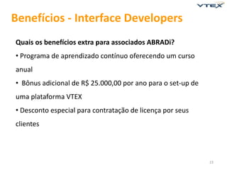Benefícios - Interface Developers
Quais os benefícios extra para associados ABRADi?
• Programa de aprendizado contínuo oferecendo um curso
anual
• Bônus adicional de R$ 25.000,00 por ano para o set-up de
uma plataforma VTEX
• Desconto especial para contratação de licença por seus
clientes



                                                             23
 