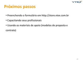 Próximos passos
• Preenchendo o formulário em http://store.vtex.com.br
• Capacitando seus profissionais
• Usando os materiais de apoio (modelos de proposta e
contrato)




                                                         24
 