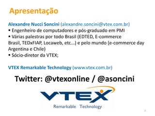 Apresentação
Alexandre Nucci Soncini (alexandre.soncini@vtex.com.br)
 Engenheiro de computadores e pós-graduado em PMI
 Várias palestras por todo Brasil (EDTED, E-commerce
Brasil, TEDxFIAP, Locaweb, etc...) e pelo mundo (e-commerce day
Argentina e Chile)
 Sócio-diretor da VTEX;

VTEX Remarkable Technology (www.vtex.com.br)

  Twitter: @vtexonline / @asoncini


                                                                  2
 