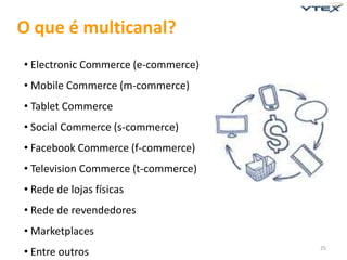 O que é multicanal?
• Electronic Commerce (e-commerce)
• Mobile Commerce (m-commerce)
• Tablet Commerce
• Social Commerce (s-commerce)
• Facebook Commerce (f-commerce)
• Television Commerce (t-commerce)
• Rede de lojas físicas
• Rede de revendedores
• Marketplaces
• Entre outros                       25
 