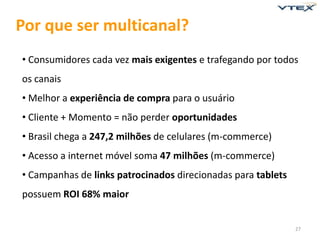 Por que ser multicanal?
• Consumidores cada vez mais exigentes e trafegando por todos
os canais
• Melhor a experiência de compra para o usuário
• Cliente + Momento = não perder oportunidades
• Brasil chega a 247,2 milhões de celulares (m-commerce)
• Acesso a internet móvel soma 47 milhões (m-commerce)
• Campanhas de links patrocinados direcionadas para tablets
possuem ROI 68% maior


                                                              27
 