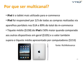 Por que ser multicanal?
• iPad é o tablet mais utilizado para e-commerce
• iPad foi responsável por 2/3 de todas as compras realizadas via
aparelhos portáteis nos EUA e 89% do total do m-commerce
• Tíquete médio ($158) do iPad é 50% maior quando comparado
aos outros dispositivos em geral ($105) e o valor também
supera o tíquete médio apresentado por computadores ($153)
                                            fonte: RichRelevance




                                                                   28
 