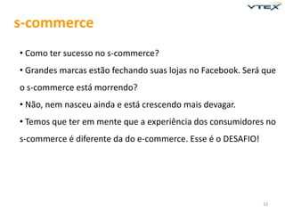 s-commerce
• Como ter sucesso no s-commerce?
• Grandes marcas estão fechando suas lojas no Facebook. Será que
o s-commerce está morrendo?
• Não, nem nasceu ainda e está crescendo mais devagar.
• Temos que ter em mente que a experiência dos consumidores no
s-commerce é diferente da do e-commerce. Esse é o DESAFIO!




                                                             33
 