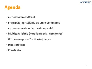 Agenda
• e-commerce no Brasil
• Principais indicadores de um e-commerce
• e-commerce de ontem e de amanhã
• Multicanalidade (mobile e social-commerce)
• O que vem por ai? – Marketplaces
• Dicas práticas
• Conclusão



                                               4
 