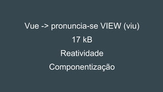 Vue -> pronuncia-se VIEW (viu)
17 kB
Reatividade
Componentização
 