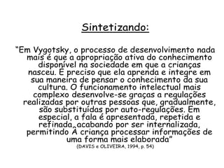 Sintetizando:
“Em Vygotsky, o processo de desenvolvimento nada
mais é que a apropriação ativa do conhecimento
disponível na sociedade em que a crianças
nasceu. É preciso que ela aprenda e integre em
sua maneira de pensar o conhecimento da sua
cultura. O funcionamento intelectual mais
complexo desenvolve-se graças a regulações
realizadas por outras pessoas que, gradualmente,
são substituídas por auto-regulações. Em
especial, a fala é apresentada, repetida e
refinada, acabando por ser internalizada,
permitindo À criança processar informações de
uma forma mais elaborada”
(DAVIS e OLIVEIRA, 1994, p. 54)

 