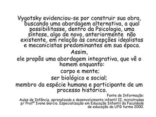 Vygotsky evidenciou-se por construir sua obra,
buscando uma abordagem alternativa, a qual
possibilitasse, dentro da Psicologia, uma
síntese, algo de novo, anteriormente não
existente, em relação às concepções idealistas
e mecanicistas predominantes em sua época.
Assim,
ele propôs uma abordagem integrativa, que vê o
homem enquanto:
corpo e mente;
ser biológico e social;
membro da espécie humana e participante de um
processo histórico.

Fonte de Informação:
Aulas de Infância, aprendizado e desenvolvimento infantil II, ministradas
p/ Profº Ivone Garcia. Especialização em Educação Infantil da Faculdade
de educação da UFG turma 2000.

 