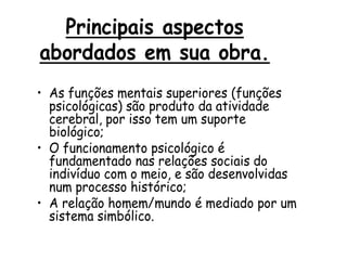 Principais aspectos
abordados em sua obra.
• As funções mentais superiores (funções
psicológicas) são produto da atividade
cerebral, por isso tem um suporte
biológico;
• O funcionamento psicológico é
fundamentado nas relações sociais do
indivíduo com o meio, e são desenvolvidas
num processo histórico;
• A relação homem/mundo é mediado por um
sistema simbólico.

 