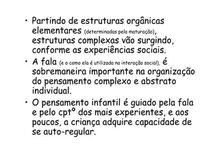• Partindo de estruturas orgânicas
elementares (determinadas pela maturação),
estruturas complexas vão surgindo,
conforme as experiências sociais.
• A fala (e o como ela é utilizada na interação social), é
sobremaneira importante na organização
do pensamento complexo e abstrato
individual.
• O pensamento infantil é guiado pela fala
e pelo cptº dos mais experientes, e aos
poucos, a criança adquire capacidade de
se auto-regular.

 
