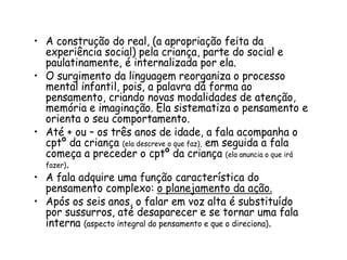 • A construção do real, (a apropriação feita da
experiência social) pela criança, parte do social e
paulatinamente, é internalizada por ela.
• O surgimento da linguagem reorganiza o processo
mental infantil, pois, a palavra dá forma ao
pensamento, criando novas modalidades de atenção,
memória e imaginação. Ela sistematiza o pensamento e
orienta o seu comportamento.
• Até + ou – os três anos de idade, a fala acompanha o
cptº da criança (ela descreve o que faz), em seguida a fala
começa a preceder o cptº da criança (ela anuncia o que irá
fazer).
• A fala adquire uma função característica do
pensamento complexo: o planejamento da ação.
• Após os seis anos, o falar em voz alta é substituído
por sussurros, até desaparecer e se tornar uma fala
interna (aspecto integral do pensamento e que o direciona).

 