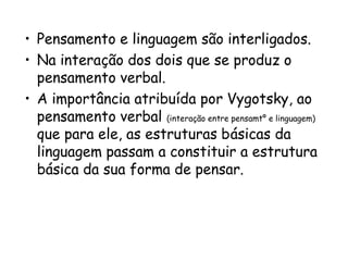 • Pensamento e linguagem são interligados.
• Na interação dos dois que se produz o
pensamento verbal.
• A importância atribuída por Vygotsky, ao
pensamento verbal (interação entre pensamtº e linguagem)
que para ele, as estruturas básicas da
linguagem passam a constituir a estrutura
básica da sua forma de pensar.

 