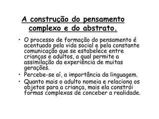 A construção do pensamento
complexo e do abstrato.
• O processo de formação do pensamento é
acentuado pela vida social e pela constante
comunicação que se estabelece entre
crianças e adultos, a qual permite a
assimilação da experiência de muitas
gerações.
• Percebe-se aí, a importância da linguagem.
• Quanto mais o adulto nomeia e relaciona os
objetos para a criança, mais ela constrói
formas complexas de conceber a realidade.

 