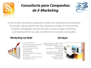 Consultoria para Campanhas de E-Marketing O serviço de consultoria proposto envolve um planejamento completo do projeto, desenvolvimento de campanha através de ferramentas próprias, divulgação através de redes sociais e blogs existentes,  acompanhamento da ação e análise de resultados alcançados. E-mail Marketing Otimização para mecanismos de busca (SEM/SEO) Otimização para mídias sociais (SMO) RSS Marketing Widgets (Desenvolvimento) RP Online Divulgação via Redes Sociais Campanhas Virais Programação em PHP e ASP Webdesign (HTML, Flash, ColdFusion) Jornalismo e Revisão de Textos Assessoria de Imprensa Produção de Conteúdo Multimídia Suporte Técnico Manutenção Marketing na Rede Serviços 