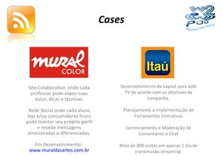 Cases Site Colaborativo  onde cada professor pode expor suas aulas, dicas e técnicas. Rede Social onde cada aluno, loja e/ou consumidores finais pode montar seu próprio perfil e recebe mensagens direcionadas e diferenciadas. Em Desenvolvimento:  www.muraldasartes.com.br Desenvolvimento de Layout para web TV de acordo com os objetivos da campanha. Planejamento e Implementação de Ferramentas Interativas Gerenciamento e Moderação de Comentários e Chat Mais de 800 visitas em apenas 1 dia de transmissão streaming. 