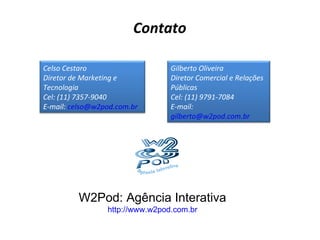 Contato W2Pod: Agência Interativa http://www.w2pod.com.br Celso Cestaro Diretor de Marketing e Tecnologia Cel: (11) 7357-9040 E-mail:  [email_address] Gilberto Oliveira Diretor Comercial e Relações Públicas Cel: (11) 9791-7084 E-mail:  [email_address] 