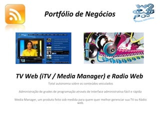 Portfólio de Negócios TV Web (iTV / Media Manager) e Radio Web Total autonomia sobre os conteúdos veiculados Administração de grades de programação através de interface administrativa fácil e rápida  Media Manager, um produto feito sob medida para quem quer melhor gerenciar sua TV ou Rádio web. 