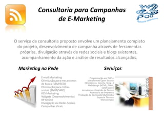Consultoria para Campanhas de E-Marketing O serviço de consultoria proposto envolve um planejamento completo do projeto, desenvolvimento de campanha através de ferramentas próprias, divulgação através de redes sociais e blogs existentes,  acompanhamento da ação e análise de resultados alcançados. E-mail Marketing Otimização para mecanismos de busca (SEM/SEO) Otimização para mídias sociais (SMM/SMO) RSS Marketing Widgets (Desenvolvimento) RP Online Divulgação via Redes Sociais Campanhas Virais Programação em PHP e plataformas Open Source (Wordpress, Joomla, Ning...) Webdesign (HTML, Flash, ColdFusion) Jornalismo e Revisão de Textos Assessoria de Imprensa Produção de Conteúdo Multimídia Suporte Técnico Manutenção Marketing na Rede Serviços 