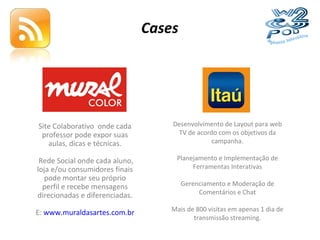 Cases Site Colaborativo  onde cada professor pode expor suas aulas, dicas e técnicas. Rede Social onde cada aluno, loja e/ou consumidores finais pode montar seu próprio perfil e recebe mensagens direcionadas e diferenciadas. E:  www.muraldasartes.com.br Desenvolvimento de Layout para web TV de acordo com os objetivos da campanha. Planejamento e Implementação de Ferramentas Interativas Gerenciamento e Moderação de Comentários e Chat Mais de 800 visitas em apenas 1 dia de transmissão streaming. 