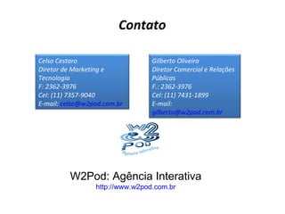 Contato W2Pod: Agência Interativa http://www.w2pod.com.br Celso Cestaro Diretor de Marketing e Tecnologia F: 2362-3976 Cel: (11) 7357-9040 E-mail:  [email_address] Gilberto Oliveira Diretor Comercial e Relações Públicas F.: 2362-3976 C el: (11) 7431-1899 E-mail:  [email_address] 