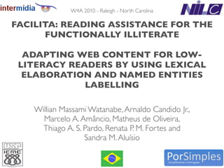 W4A 2010 - Raleigh - North Carolina

FACILITA: READING ASSISTANCE FOR THE
      FUNCTIONALLY ILLITERATE

  ADAPTING WEB CONTENT FOR LOW-
 LITERACY READERS BY USING LEXICAL
  ELABORATION AND NAMED ENTITIES
             LABELLING

    Willian Massami Watanabe, Arnaldo Candido Jr.,
      Marcelo A. Amâncio, Matheus de Oliveira,
      Thiago A. S. Pardo, Renata P. M. Fortes and
                   Sandra M. Aluísio

                               1
 