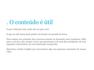 . O conteúdo é útil
O que é útil para mim, pode não ser para você.
O que era útil ontem pode perder sua função em questão de horas.
Nem sempre um conteúdo deve procurar atender às demandas mais complexas. Olhe
para o seu dia a dia: muitas vezes o que precisamos é de uma dica inteligente, de uma
sugestão esclarecedora, de uma informação inesperada.
Queremos receber insights que acrescentem algo aos pequenos momentos de nossas
vidas.
 