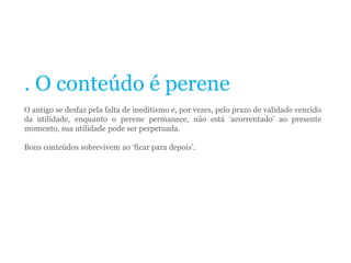 . O conteúdo é perene
O antigo se desfaz pela falta de ineditismo e, por vezes, pelo prazo de validade vencido
da utilidade, enquanto o perene permanece, não está ‘acorrentado’ ao presente
momento, sua utilidade pode ser perpetuada.
Bons conteúdos sobrevivem ao ‘ficar para depois’.
 