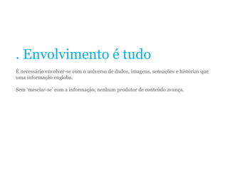 . Envolvimento é tudo
É necessário envolver-se com o universo de dados, imagens, sensações e histórias que
uma informação engloba.
Sem ‘mesclar-se’ com a informação, nenhum produtor de conteúdo avança.
 