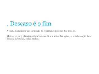 . Descaso é o fim
A mídia social como um simulacro de repartições públicas dos anos 50.
Muitas vezes o planejamento excessivo tira a alma das ações, e a informação fica
pesada, incômoda, chapa branca.
 