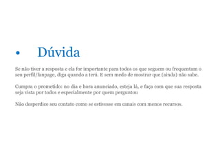 • Dúvida
Se não tiver a resposta e ela for importante para todos os que seguem ou frequentam o
seu perfil/fanpage, diga quando a terá. E sem medo de mostrar que (ainda) não sabe.
Cumpra o prometido: no dia e hora anunciado, esteja lá, e faça com que sua resposta
seja vista por todos e especialmente por quem perguntou
Não desperdice seu contato como se estivesse em canais com menos recursos.
 