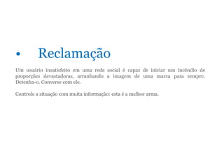 • Reclamação
Um usuário insatisfeito em uma rede social é capaz de iniciar um incêndio de
proporções devastadoras, arranhando a imagem de uma marca para sempre.
Detenha-o. Converse com ele.
Controle a situação com muita informação: esta é a melhor arma.
 
