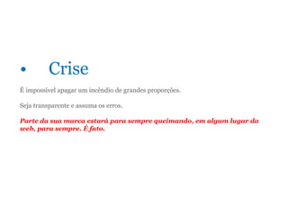 • Crise
É impossível apagar um incêndio de grandes proporções.
Seja transparente e assuma os erros.
Parte da sua marca estará para sempre queimando, em algum lugar da
web, para sempre. É fato.
 