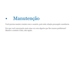 • Manutenção
Você precisa manter contato com o usuário, pois toda relação pressupõe constância.
Por que você conversaria mais uma vez com alguém que lhe causou problemas?
Manter o contato é fato, não opção.
 