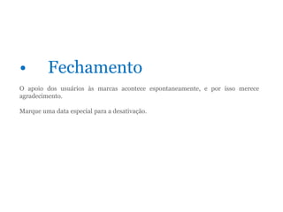 • Fechamento
O apoio dos usuários às marcas acontece espontaneamente, e por isso merece
agradecimento.
Marque uma data especial para a desativação.
 
