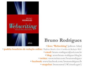 Bruno Rodrigues
• livro: ‘Webwriting’ [editora Atlas]
• padrão brasileiro de redação online: ‘Padrões Brasil e-Gov: Cartilha de Redação Web’
• email: bruno-rodrigues@uol.com.br
• blog: www.bruno-rodrigues.blog.br
• twitter: www.twitter.com/brunorodrigues
• facebook: www.facebook.com/brunorodrigues.fb
• snapchat: brunosarod (‘4CoisasLegais’)
 