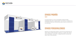 STANDSPADRñO
12m2
O stand básico é uma montagem padronizada
estabelecida pelo organizador do evento e oferece as
condições básicas necessárias para expor produtos e/
ou serviços.
STANDSPERSONALIZADOS
Monte um stand que tenha a cara da sua empresa! O
WCIT Brasil 2016 também oferece a opção de stand
personalizado. Consulte o departamento comercial
para mais informações.
 