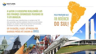 AWITSAEAASSESPROREALIZARÑOUM
DOSMAIORESCONGRESSOSMUNDIAISDE
TIEMBRASÍLIA.
O encontro que transformou o cenário de TIC
dos grandes centros globais reunirá os principais
players no Centro Internacional de Convenções
do Brasil (CICB), de 3 a 5 de outubro.
EM19EDIÇOES,OWCITJÁPASSOUPOR
DIVERSOSPAÍSESATÉCHEGARAOBRASIL
PelaprimeiraVez
naAmérica
doSul!
Washington, DC, EUA Paris, França Barcelona, Espanha Tóquio, Japão Guadalajara, México
Brasília, Brasil
 