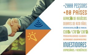 +2000pessoas
+80países
geraçãñodenegócios
debatesdealtonível
Internacionalizaçãñodemarcas
CEO’'s/CTO'’s/CIO'’s
Personalidadesglobais
Autoridadesgovernamentais
Investidores
Empresários/Acadêmicos
 