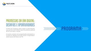 PROMESSASDAERADIGITAL:
DESAFIOSEOPORTUNIDADES
O tema do Congresso dará origem à Carta Brasília,
que servirá como diretriz para as políticas públicas
de TIC em todo o mundo.
O evento contará com programação abrangente e
focada em debates de temas atuais e engrandece-
dores acerca do futuro da TIC.
PROGRAMA
 