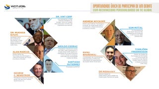 Presidente da WITSA.
SANTIAGO
GUTIERREZ
Vice presidente e Chief
Internet Evangelist do
Google. Cerf é co-criador
dos protocolos TCP/IP e da
arquitetura da internet.
DR. VINT CERF
Diretor Sênior de
Tecnologia da Informação e
Telecomunicações do Forum
Econômico Mundial.
Secretário Geral
da Conferência
das Nações Unidas
sobre Comércio e
Desenvolvimento
(UNCTAD).
ALAN MARCUS
DR. MUKHISA
KITUYI
Coordenador de Comunicações
Internacionais e Política de
Informação do Departamento
de Estado Norte-Americano.
Presidente e Gerente Geral do
grupo Dell Services Federal
Government, Inc.
MANU
BHARDWAJ
GEORGE
C. NEWSTROM
ANDREW WYCKOFF
Diretor para Ciência, Tecnologia e
Inovação da Organização para a
Cooperação e Desenvolvimento
Econômico (OCDE). SOM MITTAL
Ex-Presidente da
Associação Nacional das
Companhias de Software
e Serviços da Índia
(NASSCOM).
Diretor de Análise de
Tecnologia da Informação
e Comunicação da
Conferência das Nações
Unidas sobre Comércio
e Desenvolvimento
(UNCTAD).
DR MISHA KAY
Gerente Global do
Observatório para e-health da
Organização Mundial da Saúde.
TORBJÖRN
FREDRIKSSON
OPORTUNIDADEÚNICADEPARTICIPARDEUMDEBATE
COMRECONHECIDASPERSONALIDADESDATICGLOBAL
AROLDO CEDRAZ
Presidente Tribunal de Contas
da União, onde implementou o
projeto Brasil 100% digital. Ex-
presidente do Grupo Executivo
Ford no Brasil. É professor
licenciado da Universidade
Federal da Bahia.
 