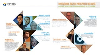 OPORTUNIDADEÚNICADEPARTICIPARDEUMDEBATE
COMRECONHECIDASPERSONALIDADESDATICGLOBAL
JAMES THURNSTON
Vice Presidente Global de Estratégia
e Desenvolvimento da G3ic - Aliança
Global das Nações Unidas para as TIC
e Desenvolvimento, em cooperação
com o Secretariado para a Convenção
sobre os Direitos das Pessoas com
Deficiência da ONU.
TAE YOUNG KANG
Professor do Instituto de Engenharia
Tecnológica Integrada da YONSEI
Uni, Seoul, Korea.
JIM POISANT
Secretário Geral da WITSA.
Chefe do Escritório Regional
da União Internacional de
Telecomunicações (UIT) para
a região das Américas.
Membro da Leaders Fórum Nacional.
Nomeado Líder Global do Amanhã
pelo Fórum Econômico Mundial e
membro do Conselho Global em
2012. Recebeu inúmeros prêmios
e reconhecimentos na área de
TI. Presidente do Conselho
da Memora Processos
Inovadores AS.
Chefe das Relações
Governamentais e
Regulatórias - Europa.
Professor de Harvard e Diretor
de Relações Governamentais e
de Políticas Públicas do UBER
América Latina.
BRUNO RAMOS
HUMBERTO
LUIZ RIBEIRO
IVO IVANOVSKI
IVO CORRÊA
Presidente da Agência
Brasileira de Promoção
de Exportações e
Investimentos.
DAVID
BARIONI NETO
Ministro de TI &
Comunicações de
Bangladesh.
ZUNAID
AHMED PALAK
HARTMUT R.
GLASER
JOSEPH M.
KELY JR.
Secretário-Executivo do
Comitê Gestor da Internet no
Brasil (CGI.br) e Conselheiro
da Corporação da Internet
para Atribuição de Nomes e
Números (ICANN).
Presidente e CEO da FIG
Cyber,Inc. Especialista
reconhecido na intersecção da
tecnologia, política e estratégia.
Apoiou o Conselho Nacional
de Inteligência, a Força Aérea
e do Exército sobre o futuro da
evolução tecnológica.
 