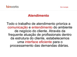 Atendimento Todo o trabalho de atendimento prioriza a  comunicação  e  entendimento  do ambiente de negócio do cliente. Através da frequente atuação de profissionais dentro da estrutura do cliente, estabelecemos uma  interface eficiente  para o processamento das demandas diárias.   Do it simple 