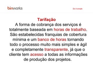 Tarifação A forma de cobrança dos serviços é totalmente baseada em  horas de trabalho . São estabelecidas franquias de cobertura mínima e um  banco de horas  tornando todo o processo muito mais simples e ágil e completamente  transparente , já que o cliente tem  acesso  a todas as informações de produção dos projetos.   Do it simple 