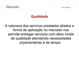 Qualidade A natureza dos servicos prestados aliados a forma de aplicação no mercado nos permite entregar serviços com altos níveis de qualidade atendendo necessidades orçamentárias e de tempo.   Do it simple 