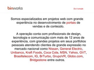 Somos especializados em projetos web com grande experiência no desenvolvimento de  portais  de  vendas e de conteúdo.  A operação conta com profissionais de design, tecnologia e comunicação com mais de 12 anos de experiência, com grandes projetos em seus portfolios pessoais atendendo clientes de grande expressão no mercado nacional como  Nissan ,  General Electric ,  Unibanco ,  Kraft Foods ,  Coca Cola ,  MSN ,  Yahoo ,  GVT ,  Brasiltelecom ,  IG ,  BrTurbo ,  GrupoVR ,  Globo.com ,  Bridgestone  entre outros.  Do it simple 