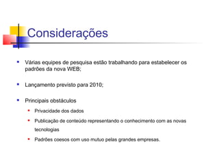Considerações

   Várias equipes de pesquisa estão trabalhando para estabelecer os
    padrões da nova WEB;

   Lançamento previsto para 2010;

   Principais obstáculos
        Privacidade dos dados
        Publicação de conteúdo representando o conhecimento com as novas
         tecnologias
        Padrões coesos com uso mutuo pelas grandes empresas.
 