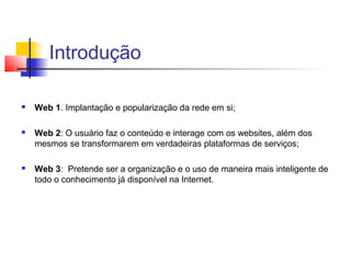 Introdução

   Web 1. Implantação e popularização da rede em si;

   Web 2: O usuário faz o conteúdo e interage com os websites, além dos
    mesmos se transformarem em verdadeiras plataformas de serviços;

   Web 3: Pretende ser a organização e o uso de maneira mais inteligente de
    todo o conhecimento já disponível na Internet.
 